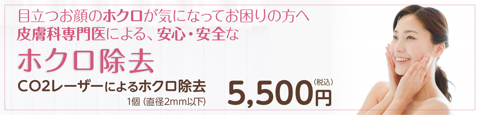 目立つお顔のホクロが気になってお困りの方へ皮膚科専門医による、安心・安全なホクロ除去 ＣＯ2レーザーによるホクロ除去 1個（直径2mm以下） 5,500円